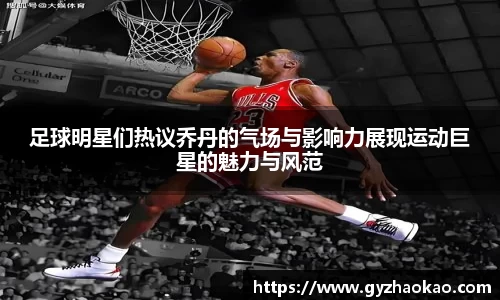 足球明星们热议乔丹的气场与影响力展现运动巨星的魅力与风范